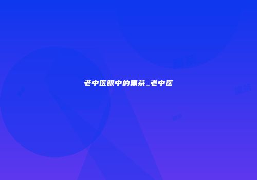 老中医眼中的黑茶_老中医