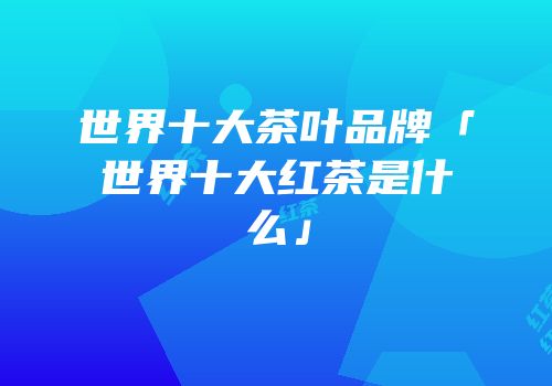 世界十大茶叶品牌「世界十大红茶是什么」