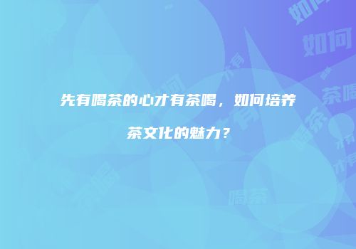 先有喝茶的心才有茶喝，如何培养茶文化的魅力？