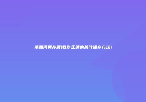 茶如何保存呢(教你正确的茶叶保存方法)