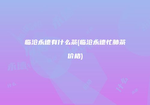 临沧永德有什么茶(临沧永德忙肺茶价格)