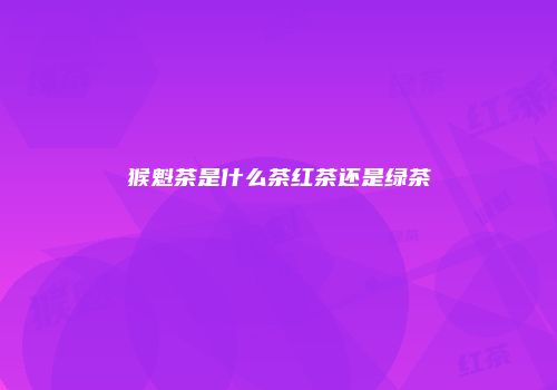 猴魁茶是什么茶红茶还是绿茶