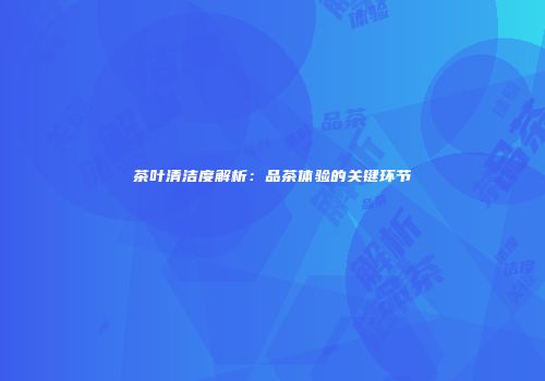 茶叶清洁度解析：品茶体验的关键环节
