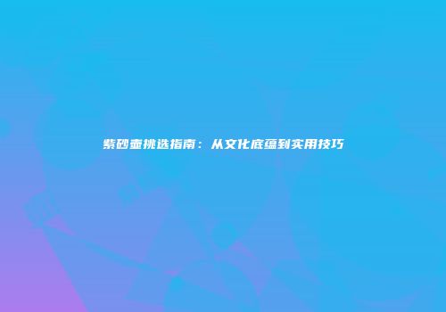 紫砂壶挑选指南：从文化底蕴到实用技巧