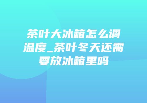 茶叶大冰箱怎么调温度_茶叶冬天还需要放冰箱里吗