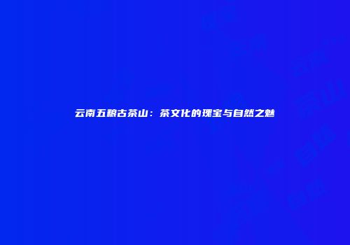 云南五粮古茶山：茶文化的瑰宝与自然之魅