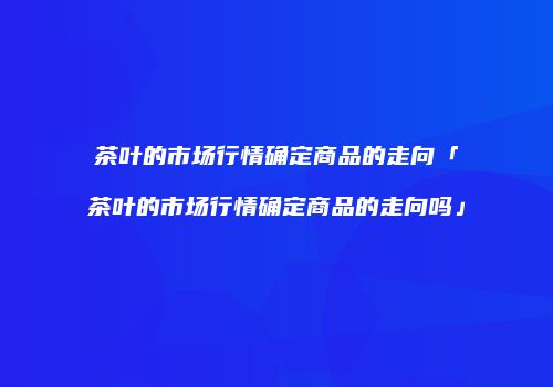 茶叶的市场行情确定商品的走向「茶叶的市场行情确定商品的走向吗」