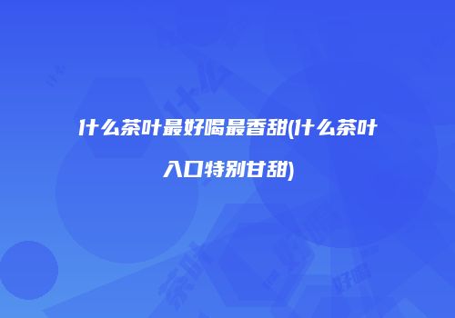 什么茶叶最好喝最香甜(什么茶叶入口特别甘甜)