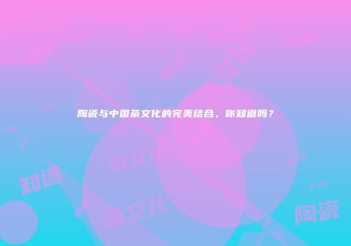 陶瓷与中国茶文化的完美结合，你知道吗？