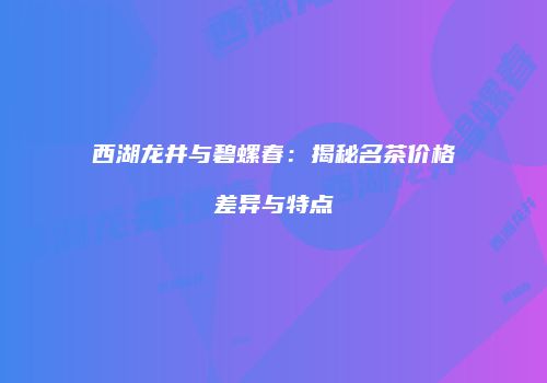 西湖龙井与碧螺春：揭秘名茶价格差异与特点