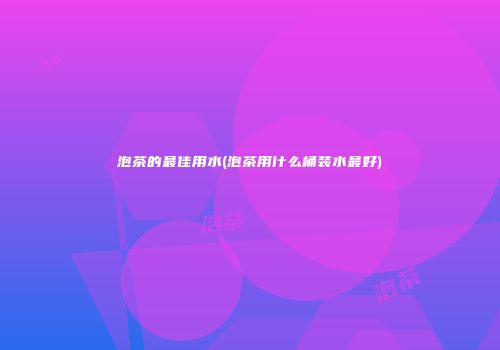泡茶的最佳用水(泡茶用什么桶装水最好)