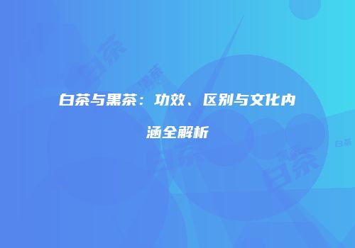 白茶与黑茶：功效、区别与文化内涵全解析