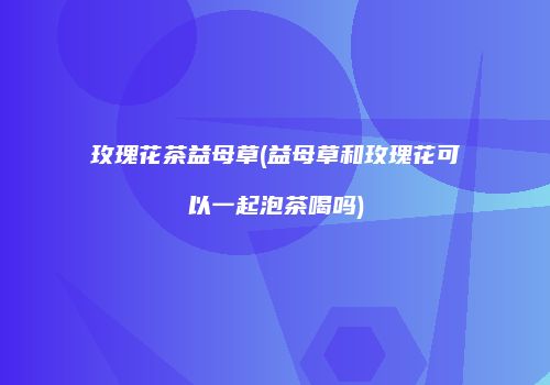 玫瑰花茶益母草(益母草和玫瑰花可以一起泡茶喝吗)