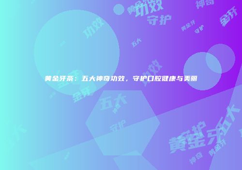 黄金牙茶：五大神奇功效，守护口腔健康与美丽