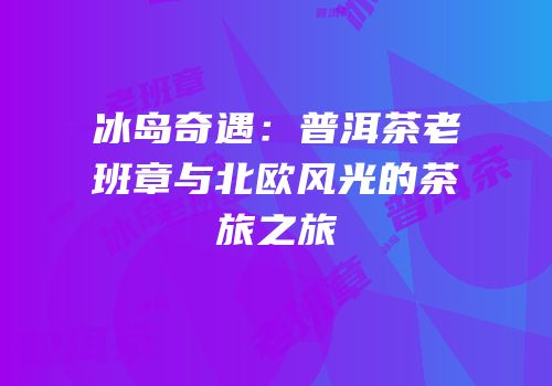 冰岛奇遇：普洱茶老班章与北欧风光的茶旅之旅