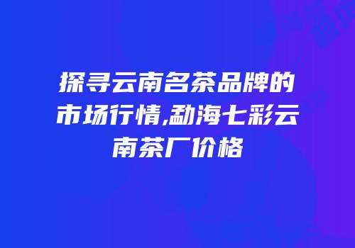 探寻云南名茶品牌的市场行情,勐海七彩云南茶厂价格