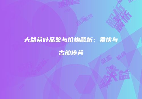 大益茶叶品鉴与价格解析：柔侠与古韵传芳