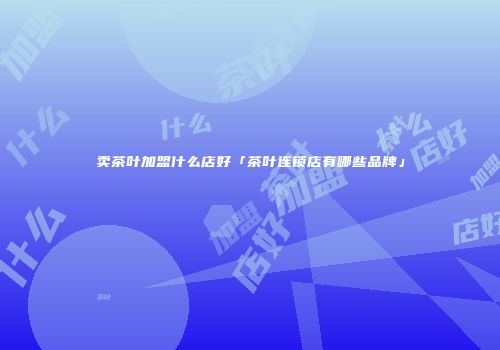 卖茶叶加盟什么店好「茶叶连锁店有哪些品牌」