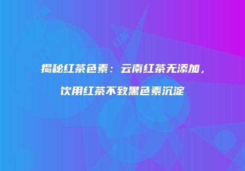 揭秘红茶色素：云南红茶无添加，饮用红茶不致黑色素沉淀