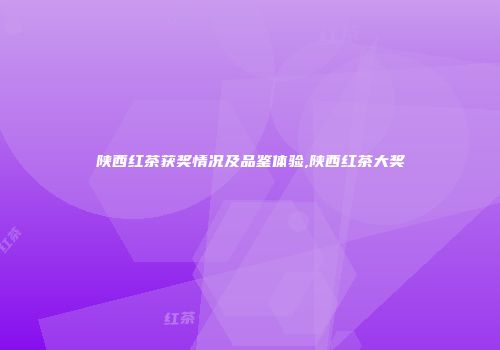 陕西红茶获奖情况及品鉴体验,陕西红茶大奖