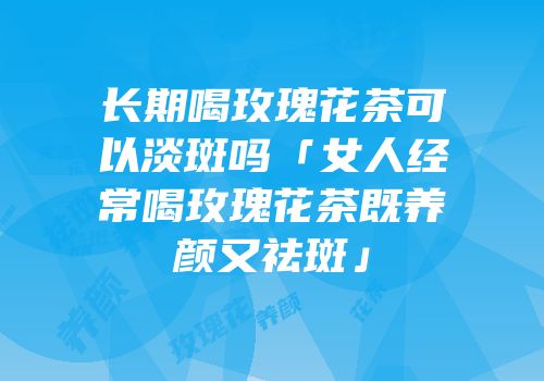 长期喝玫瑰花茶可以淡斑吗「女人经常喝玫瑰花茶既养颜又祛斑」