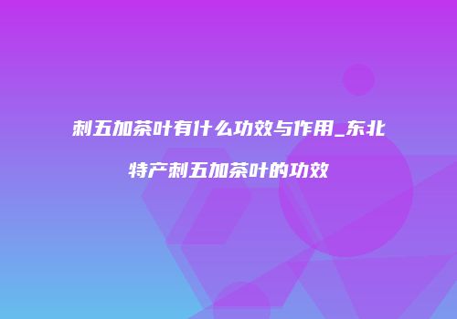 刺五加茶叶有什么功效与作用_东北特产刺五加茶叶的功效