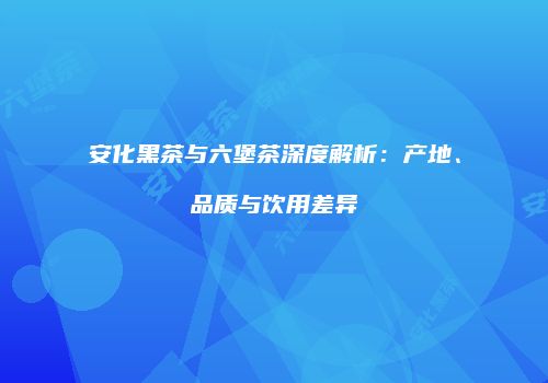 安化黑茶与六堡茶深度解析：产地、品质与饮用差异