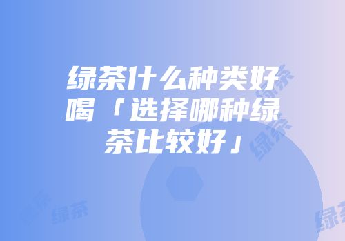绿茶什么种类好喝「选择哪种绿茶比较好」