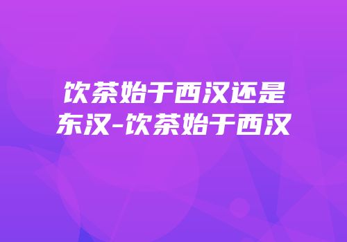 饮茶始于西汉还是东汉-饮茶始于西汉