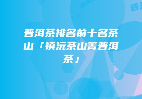 普洱茶排名前十名茶山「镇沅茶山箐普洱茶」