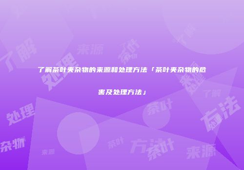 了解茶叶夹杂物的来源和处理方法「茶叶夹杂物的危害及处理方法」