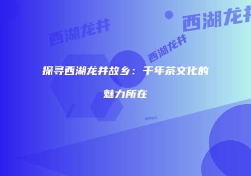 探寻西湖龙井故乡：千年茶文化的魅力所在