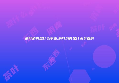 茶叶消青是什么东西,茶叶消青是什么东西啊