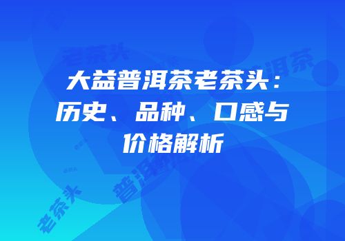 大益普洱茶老茶头：历史、品种、口感与价格解析