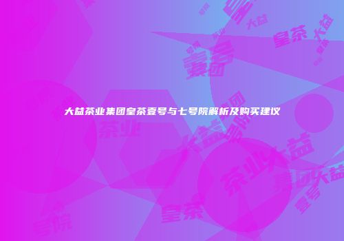 大益茶业集团皇茶壹号与七号院解析及购买建议