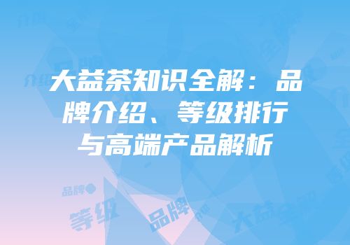 大益茶知识全解：品牌介绍、等级排行与高端产品解析
