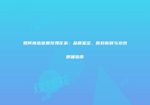 如何挑选优质玫瑰花茶：品质鉴定、原料新鲜与功效明确指南