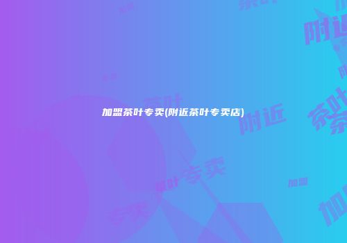加盟茶叶专卖(附近茶叶专卖店)