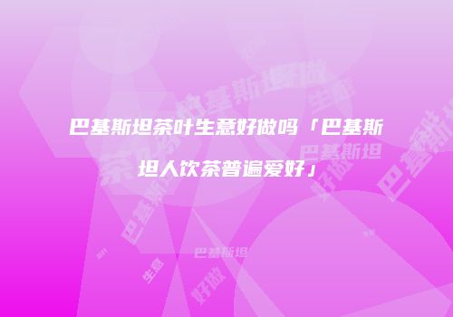 巴基斯坦茶叶生意好做吗「巴基斯坦人饮茶普遍爱好」