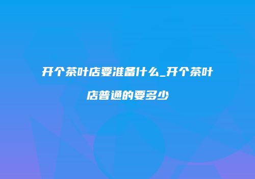 开个茶叶店要准备什么_开个茶叶店普通的要多少