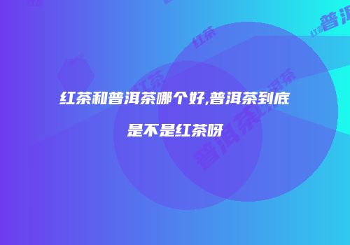 红茶和普洱茶哪个好,普洱茶到底是不是红茶呀