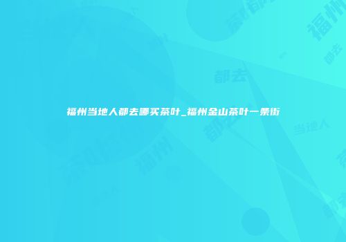 福州当地人都去哪买茶叶_福州金山茶叶一条街