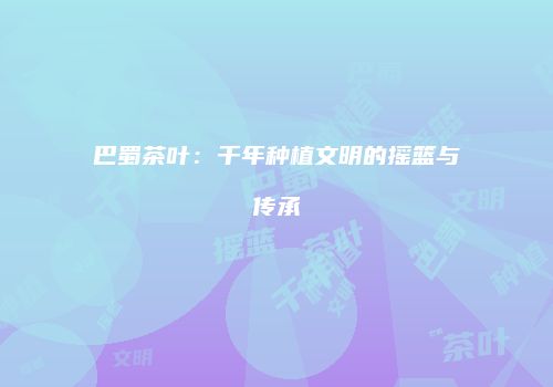 巴蜀茶叶：千年种植文明的摇篮与传承