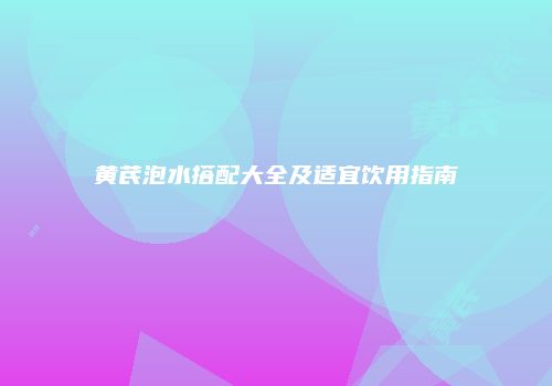 黄芪泡水搭配大全及适宜饮用指南