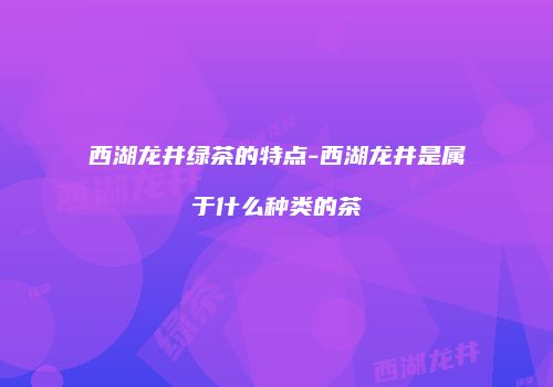 西湖龙井绿茶的特点-西湖龙井是属于什么种类的茶