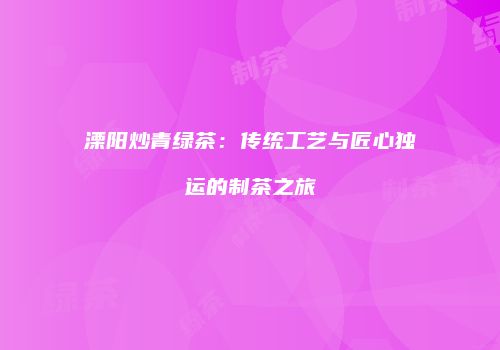 溧阳炒青绿茶：传统工艺与匠心独运的制茶之旅