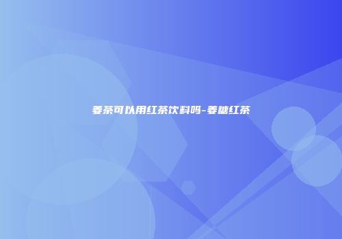 姜茶可以用红茶饮料吗-姜糖红茶