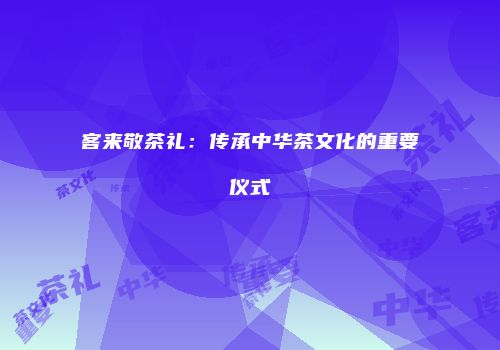 客来敬茶礼：传承中华茶文化的重要仪式