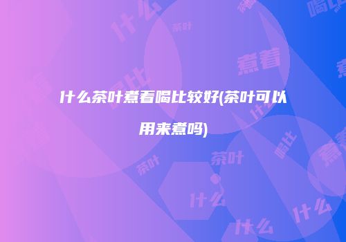什么茶叶煮着喝比较好(茶叶可以用来煮吗)