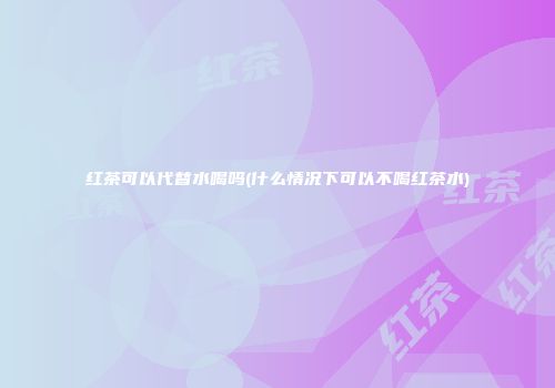 红茶可以代替水喝吗(什么情况下可以不喝红茶水)